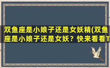 双鱼座是小娘子还是女妖精(双鱼座是小娘子还是女妖？快来看看TA们的性格，解析他们的秘密！)