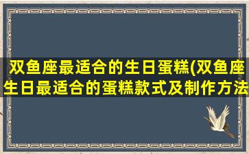 双鱼座最适合的生日蛋糕(双鱼座生日最适合的蛋糕款式及制作方法详解)