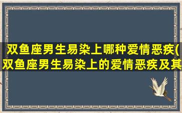 双鱼座男生易染上哪种爱情恶疾(双鱼座男生易染上的爱情恶疾及其特征分析)