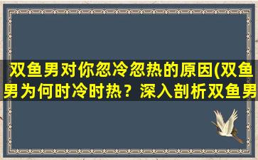 双鱼男对你忽冷忽热的原因(双鱼男为何时冷时热？深入剖析双鱼男反复无常的心理变化！)