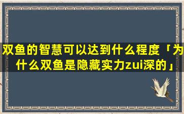 双鱼的智慧可以达到什么程度「为什么双鱼是隐藏实力zui深的」