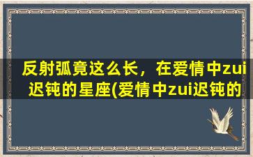 反射弧竟这么长，在爱情中zui迟钝的星座(爱情中zui迟钝的星座，竟反射弧长达……)