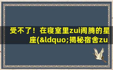 受不了！在寝室里zui闹腾的星座(“揭秘宿舍zui闹腾的星座，他们的个性你是否受得了！”)