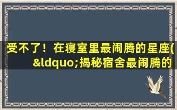 受不了！在寝室里最闹腾的星座(“揭秘宿舍最闹腾的星座，他们的个性你是否受得了！”)