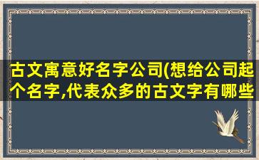 古文寓意好名字公司(想给公司起个名字,代表众多的古文字有哪些)