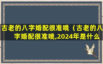 古老的八字婚配很准哦（古老的八字婚配很准哦,2024年是什么命年金木水火土）