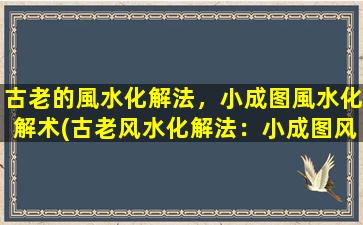 古老的風水化解法，小成图風水化解术(古老风水化解法：小成图风水化解术，驱邪招财神秘无限)