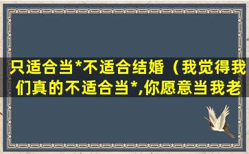 只适合当*不适合结婚（我觉得我们真的不适合当*,你愿意当我老婆吗）