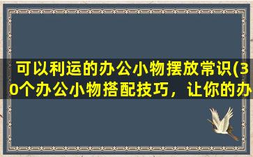 可以利运的办公小物摆放常识(30个办公小物搭配技巧，让你的办公桌焕然一新！)