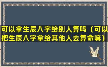 可以拿生辰八字给别人算吗（可以把生辰八字拿给其他人去算命嘛）