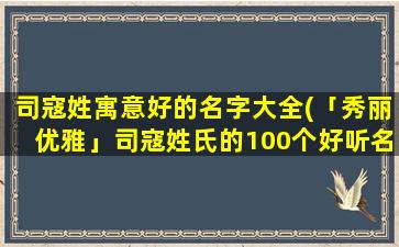 司寇姓寓意好的名字大全(「秀丽优雅」司寇姓氏的100个好听名字大全推荐！)