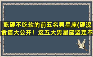 吃硬不吃软的前五名男星座(硬汉食谱大公开！这五大男星座坚定不移，不屈不挠，只吃硬的！)