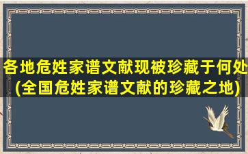 各地危姓家谱文献现被珍藏于何处(全国危姓家谱文献的珍藏之地)