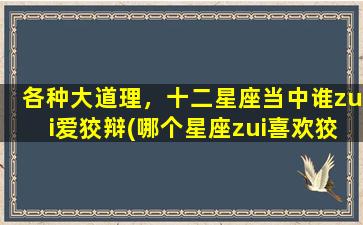 各种大道理，十二星座当中谁zui爱狡辩(哪个星座zui喜欢狡辩？看看各星座的大道理！)