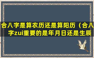 合八字是算农历还是算阳历（合八字zui重要的是年月日还是生辰）