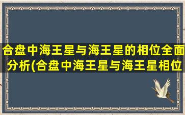 合盘中海王星与海王星的相位全面分析(合盘中海王星与海王星相位全面分析)