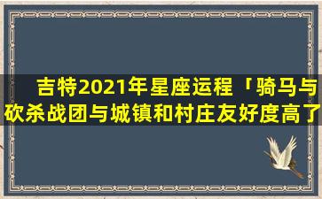 吉特2021年星座运程「骑马与砍杀战团与城镇和村庄友好度高了有什么好处啊」