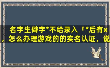 名字生僻字*不给录入「*后有x，怎么办理游戏的的实名认证，说没法实名认证」