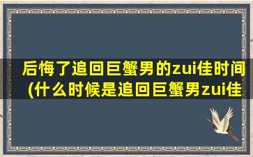 后悔了追回巨蟹男的zui佳时间(什么时候是追回巨蟹男zui佳时机？)