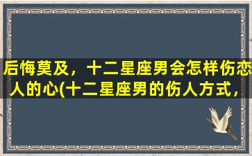 后悔莫及，十二星座男会怎样伤恋人的心(十二星座男的伤人方式，让你悔不当初)