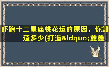 吓跑十二星座桃花运的原因，你知道多少(打造“鑫鑫十二星座”：解读不同星座的桃花运，看哪些星座zui“怕”缘份)