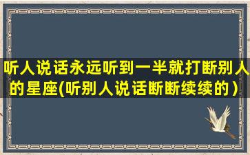 听人说话永远听到一半就打断别人的星座(听别人说话断断续续的）