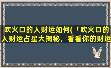 吹火口的人财运如何(「吹火口的人财运占星大揭秘，看看你的财运好不好！」)