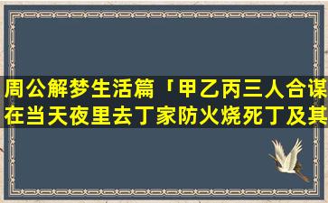 周公解梦生活篇「甲乙丙三人合谋在当天夜里去丁家防火烧死丁及其家人,丙因害怕事情败露承担刑事责任而没敢去」