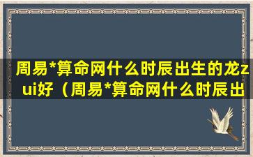 周易*算命网什么时辰出生的龙zui好（周易*算命网什么时辰出生的龙zui好）