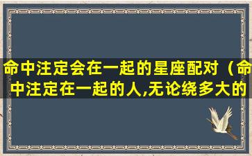 命中注定会在一起的星座配对（命中注定在一起的人,无论绕多大的圈,zui后还是会相遇）