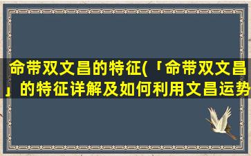 命带双文昌的特征(「命带双文昌」的特征详解及如何利用文昌运势提升个人发展)