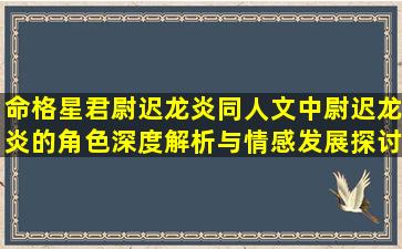 命格星君尉迟龙炎同人文中尉迟龙炎的角色深度解析与情感发展探讨