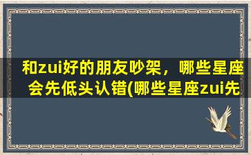 和zui好的朋友吵架，哪些星座会先低头认错(哪些星座zui先低头认错？以和zui好的朋友吵架也要学会道歉)