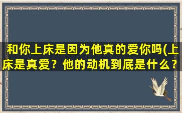 和你上床是因为他真的爱你吗(上床是真爱？他的动机到底是什么？)