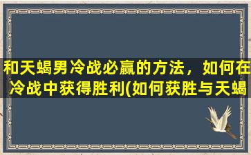 和天蝎男冷战必赢的方法，如何在冷战中获得胜利(如何获胜与天蝎男的冷战)