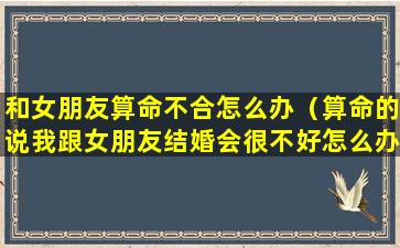 和女朋友算命不合怎么办（算命的说我跟女朋友结婚会很不好怎么办）