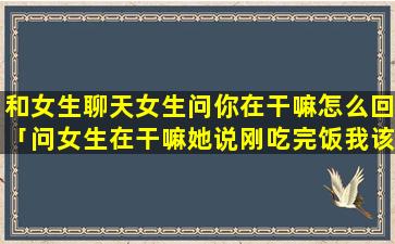 和女生聊天女生问你在干嘛怎么回「问女生在干嘛她说刚吃完饭我该怎么回她」