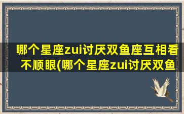 哪个星座zui讨厌双鱼座互相看不顺眼(哪个星座zui讨厌双鱼座互相看不顺眼的人）