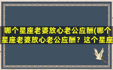 哪个星座老婆放心老公应酬(哪个星座老婆放心老公应酬？这个星座绝对好相处！)