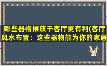 哪些器物摆放于客厅更有利(客厅风水布置：这些器物能为你的家居带来好能量！)