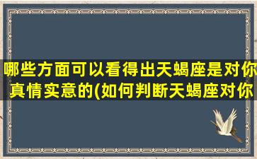 哪些方面可以看得出天蝎座是对你真情实意的(如何判断天蝎座对你的真情实意？这些方面不能错过！)