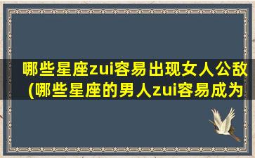 哪些星座zui容易出现女人公敌(哪些星座的男人zui容易成为女人公敌？)