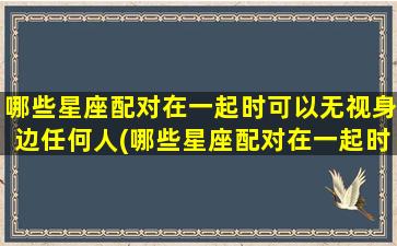 哪些星座配对在一起时可以无视身边任何人(哪些星座配对在一起时可以无视身边任何人的关系）