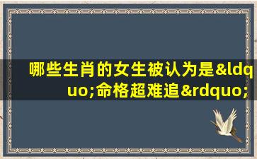 哪些生肖的女生被认为是“命格超难追”的