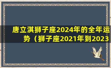 唐立淇狮子座2024年的全年运势（狮子座2021年到2023年运势）