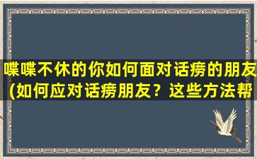 喋喋不休的你如何面对话痨的朋友(如何应对话痨朋友？这些方法帮你摆脱无休止的喋喋不休！)