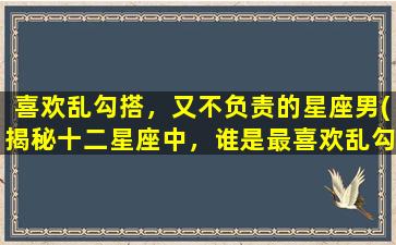 喜欢乱勾搭，又不负责的星座男(揭秘十二星座中，谁是最喜欢乱勾搭又不负责的男人？)