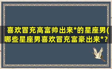 喜欢冒充高富帅出来*的星座男(哪些星座男喜欢冒充富豪出来*？)