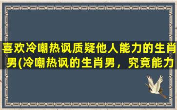 喜欢冷嘲热讽质疑他人能力的生肖男(冷嘲热讽的生肖男，究竟能力如何？)