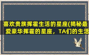 喜欢贵族挥霍生活的星座(揭秘最爱豪华挥霍的星座，TA们的生活为何如此奢侈！)